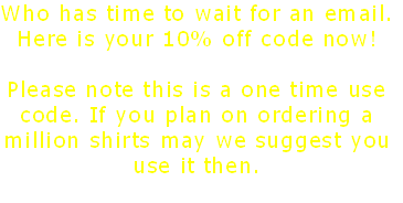 Who has time to wait for an email.
Here is your 10% off code now!
TASSEML805
Please note this is a one time use
code. If you plan on ordering a
million shirts may we suggest you
use it then.
 